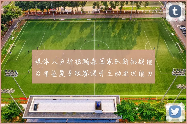 媒体人分析杨瀚森国家队新挑战能否借鉴夏季联赛提升主动进攻能力