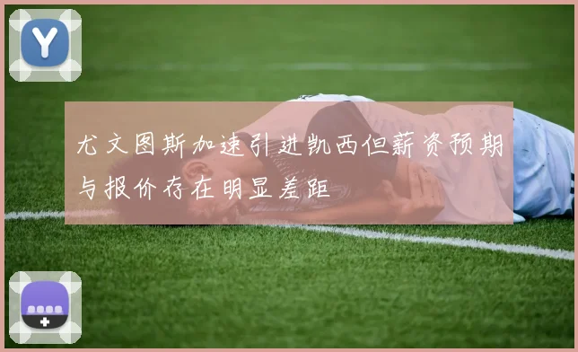 尤文图斯加速引进凯西但薪资预期与报价存在明显差距
