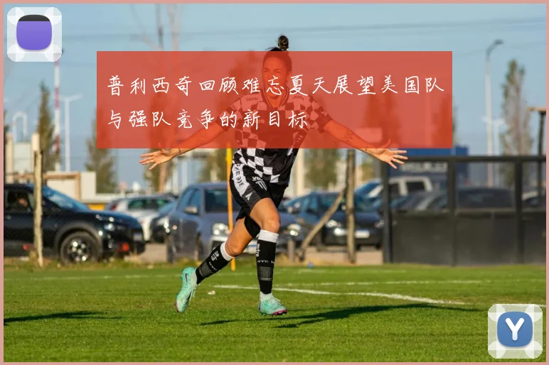 普利西奇回顾难忘夏天展望美国队与强队竞争的新目标