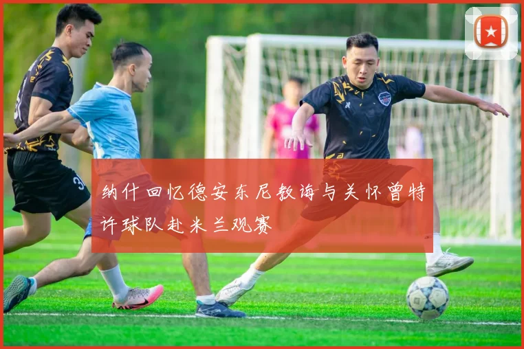 纳什回忆德安东尼教诲与关怀曾特许球队赴米兰观赛