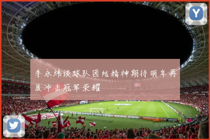 李永炜谈球队团结精神期待明年再度冲击冠军荣耀