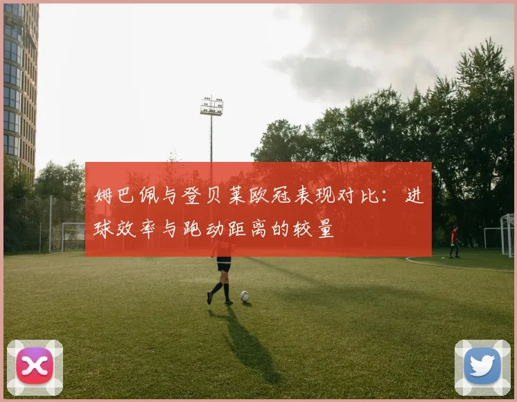 姆巴佩与登贝莱欧冠表现对比：进球效率与跑动距离的较量