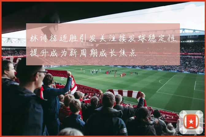 林诗栋连胜引发关注接发球稳定性提升成为新周期成长焦点
