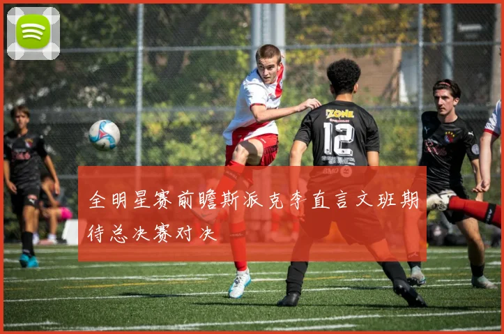 全明星赛前瞻斯派克李直言文班期待总决赛对决