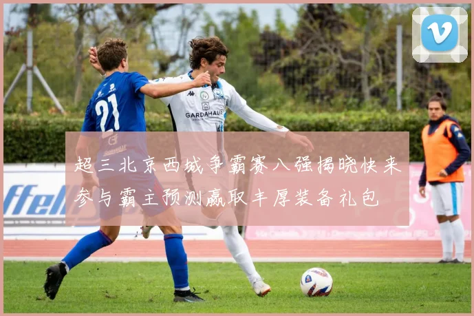 超三北京西城争霸赛八强揭晓快来参与霸主预测赢取丰厚装备礼包