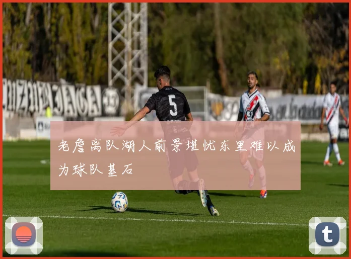 老詹离队湖人前景堪忧东里难以成为球队基石
