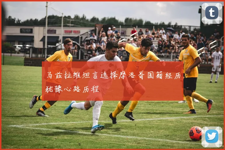 马兹拉维坦言选择摩洛哥国籍经历犹豫心路历程