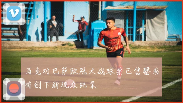 马竞对巴萨欧冠大战球票已售罄或将创下新观众纪录