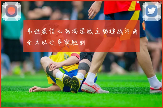 韦世豪信心满满蓉城主场迎战河南全力以赴争取胜利