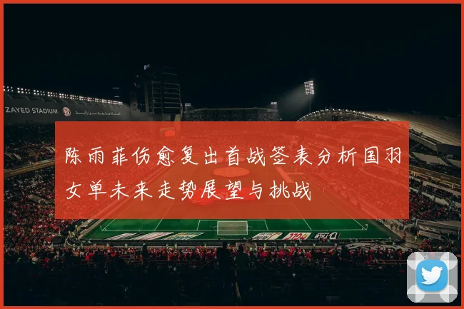 陈雨菲伤愈复出首战签表分析国羽女单未来走势展望与挑战