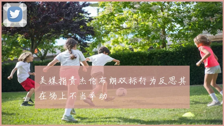 美媒指责杰伦布朗双标行为反思其在场上不当举动