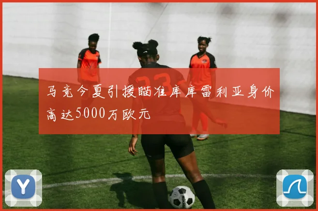 马竞今夏引援瞄准库库雷利亚身价高达5000万欧元