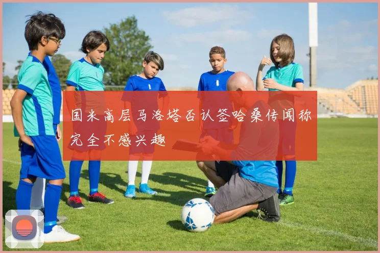 国米高层马洛塔否认签哈桑传闻称完全不感兴趣
