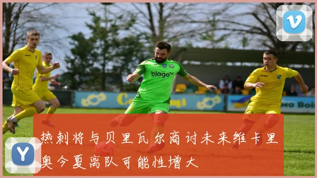 热刺将与贝里瓦尔商讨未来维卡里奥今夏离队可能性增大