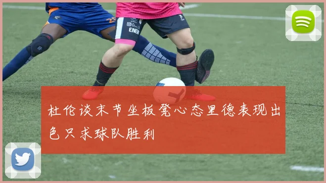 杜伦谈末节坐板凳心态里德表现出色只求球队胜利