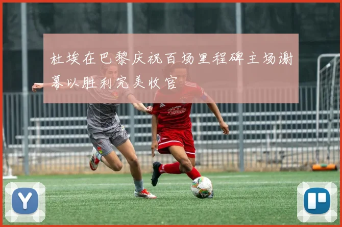 杜埃在巴黎庆祝百场里程碑主场谢幕以胜利完美收官