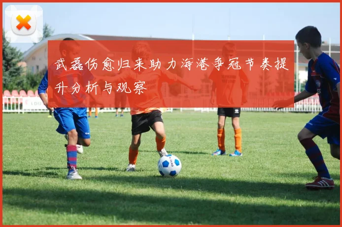 武磊伤愈归来助力海港争冠节奏提升分析与观察