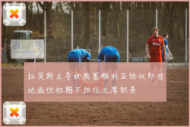 拉莫斯主导收购塞维利亚协议即将达成但初期不担任主席职务
