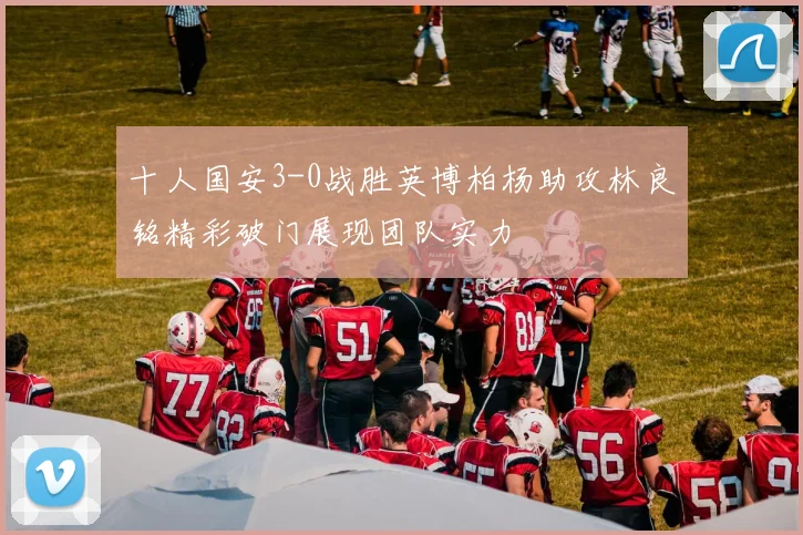十人国安3-0战胜英博柏杨助攻林良铭精彩破门展现团队实力