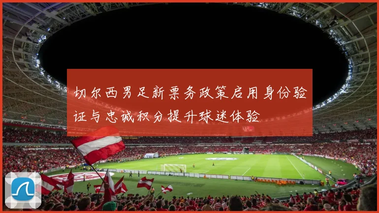 切尔西男足新票务政策启用身份验证与忠诚积分提升球迷体验
