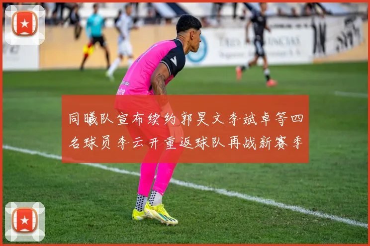 同曦队宣布续约郭昊文李斌卓等四名球员李云开重返球队再战新赛季