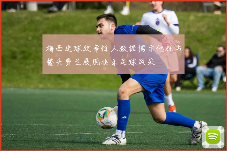 梅西进球效率惊人数据揭示他独占鳌头费兰展现快乐足球风采