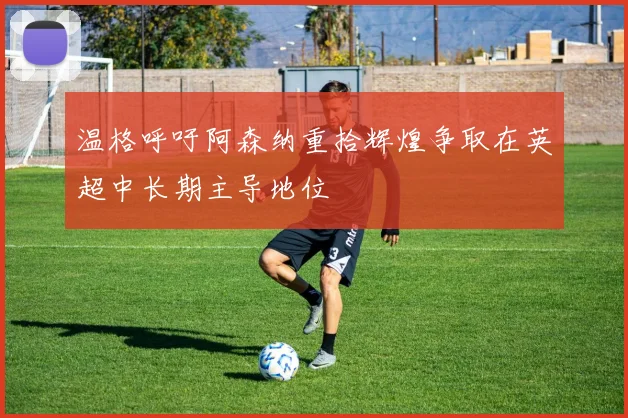 温格呼吁阿森纳重拾辉煌争取在英超中长期主导地位