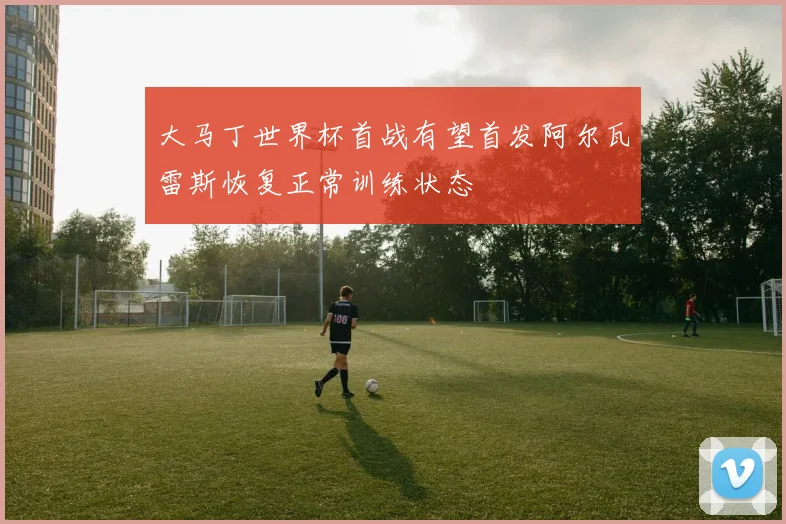 大马丁世界杯首战有望首发阿尔瓦雷斯恢复正常训练状态