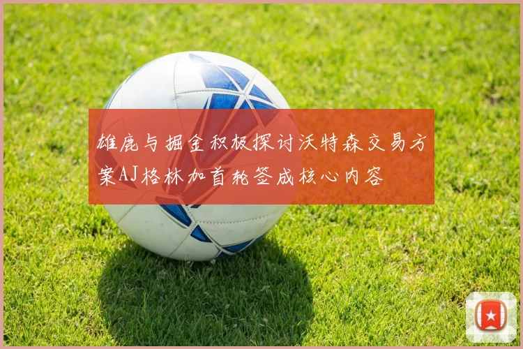 雄鹿与掘金积极探讨沃特森交易方案AJ格林加首轮签成核心内容
