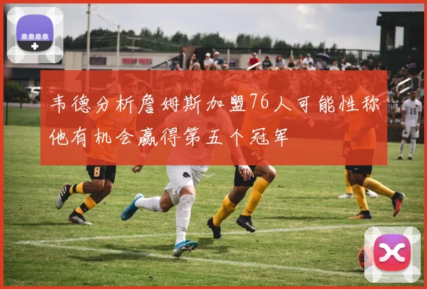韦德分析詹姆斯加盟76人可能性称他有机会赢得第五个冠军