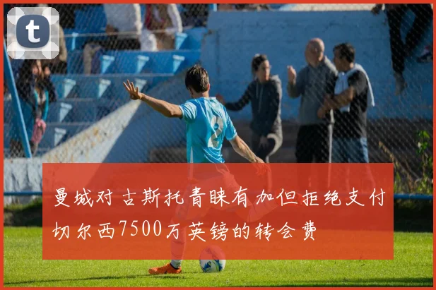 曼城对古斯托青睐有加但拒绝支付切尔西7500万英镑的转会费